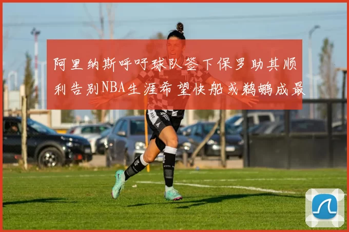阿里纳斯呼吁球队签下保罗助其顺利告别NBA生涯希望快船或鹈鹕成最佳选择