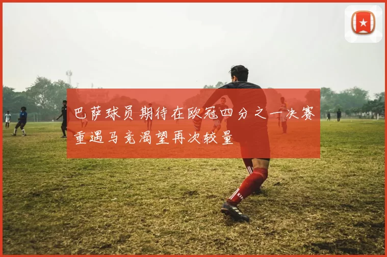 巴萨球员期待在欧冠四分之一决赛重遇马竞渴望再次较量