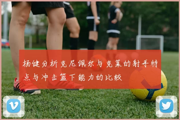 杨健分析克尼佩尔与克莱的射手特点与冲击篮下能力的比较