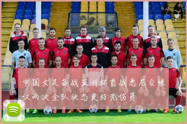 中国女足备战亚洲杯首战悉尼合练仅两次全队状态良好无伤员