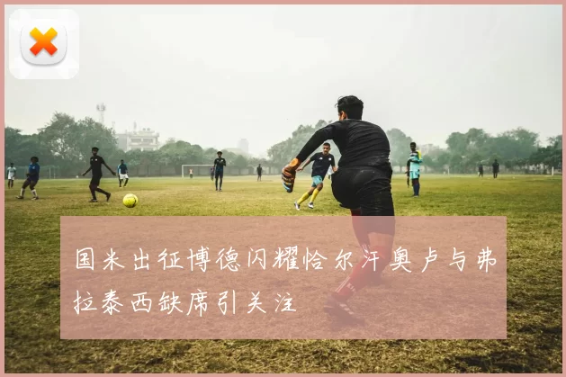 国米出征博德闪耀恰尔汗奥卢与弗拉泰西缺席引关注