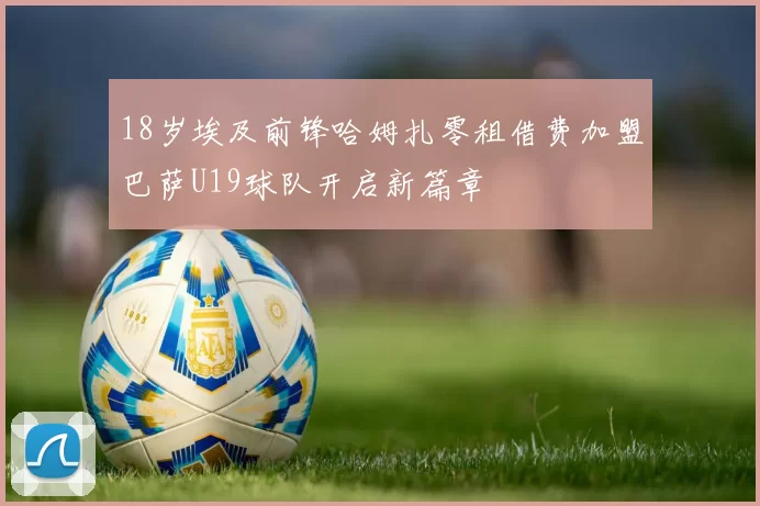 18岁埃及前锋哈姆扎零租借费加盟巴萨U19球队开启新篇章