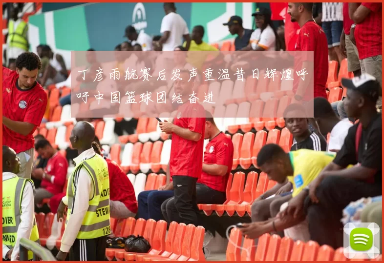 丁彦雨航赛后发声重温昔日辉煌呼吁中国篮球团结奋进