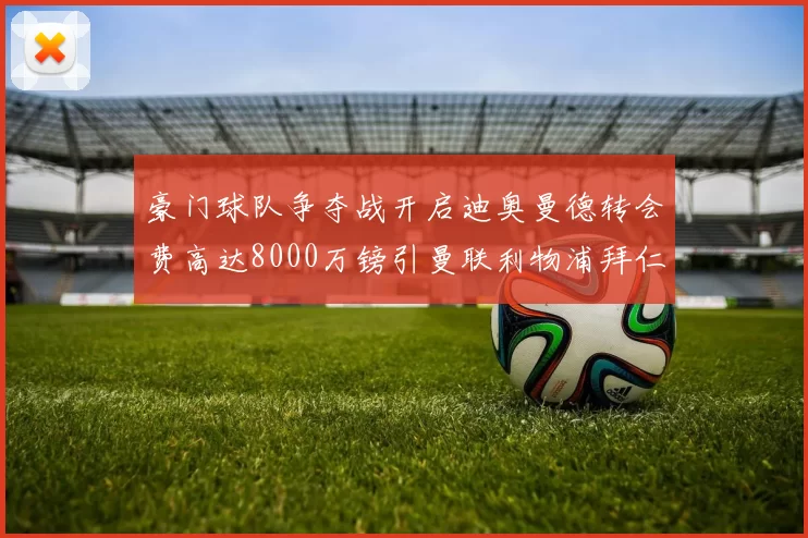 豪门球队争夺战开启迪奥曼德转会费高达8000万镑引曼联利物浦拜仁关注