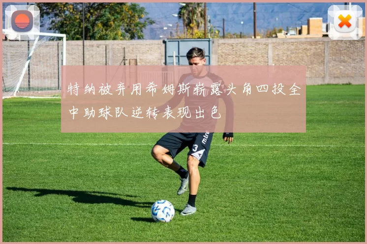 特纳被弃用希姆斯崭露头角四投全中助球队逆转表现出色