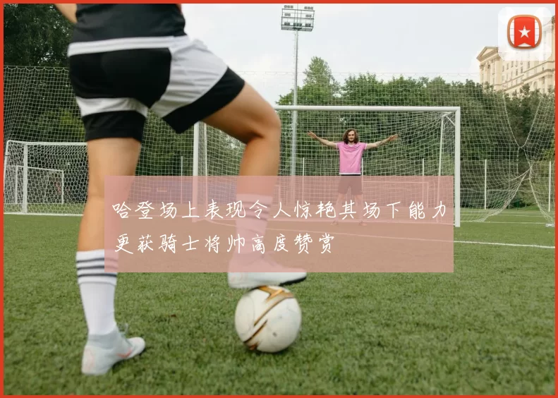 哈登场上表现令人惊艳其场下能力更获骑士将帅高度赞赏