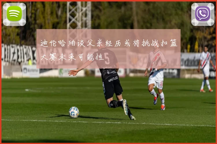 迪伦哈珀谈父亲经历或将挑战扣篮大赛未来可能性