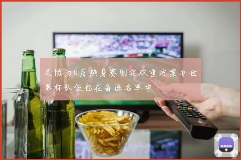 足协为6月热身赛制定双重方案非世界杯队伍也在备选名单中