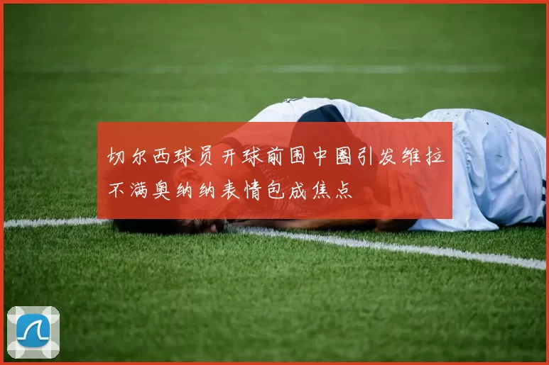 切尔西球员开球前围中圈引发维拉不满奥纳纳表情包成焦点