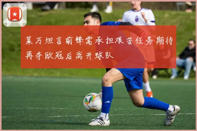 莱万坦言前锋需承担艰苦任务期待再夺欧冠后离开球队