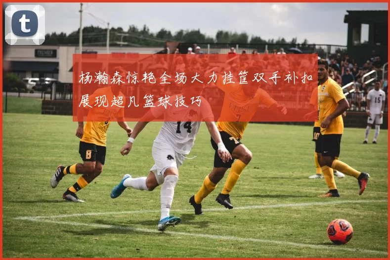 杨瀚森惊艳全场大力挂筐双手补扣展现超凡篮球技巧