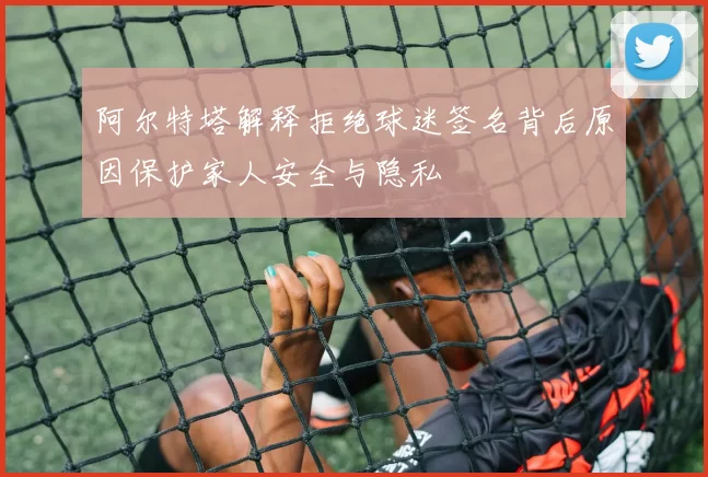 阿尔特塔解释拒绝球迷签名背后原因保护家人安全与隐私