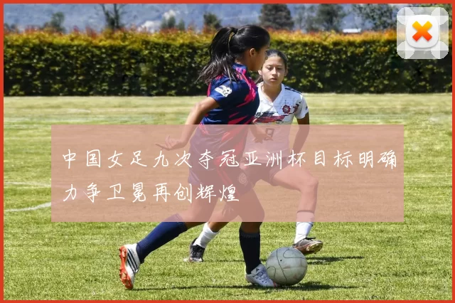 中国女足九次夺冠亚洲杯目标明确力争卫冕再创辉煌
