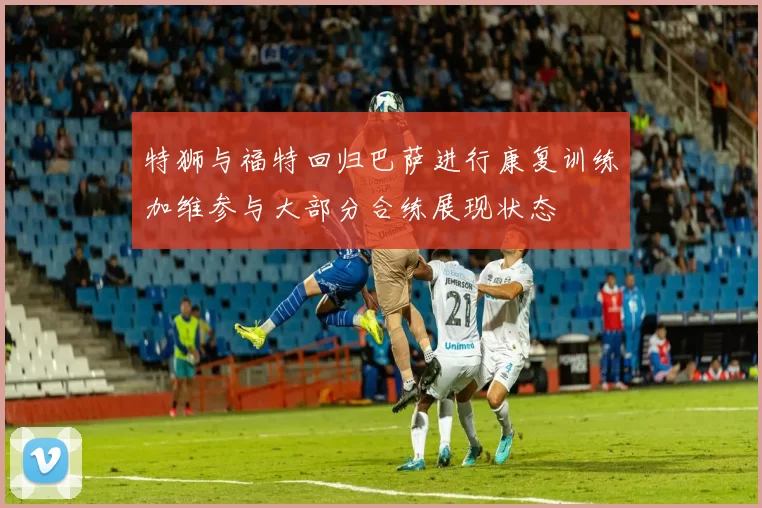 特狮与福特回归巴萨进行康复训练加维参与大部分合练展现状态