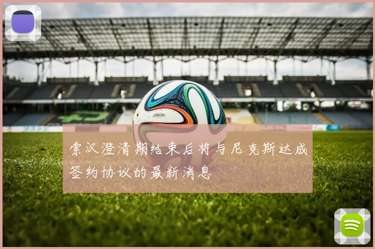 索汉澄清期结束后将与尼克斯达成签约协议的最新消息