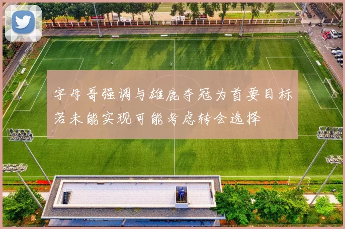 字母哥强调与雄鹿夺冠为首要目标若未能实现可能考虑转会选择