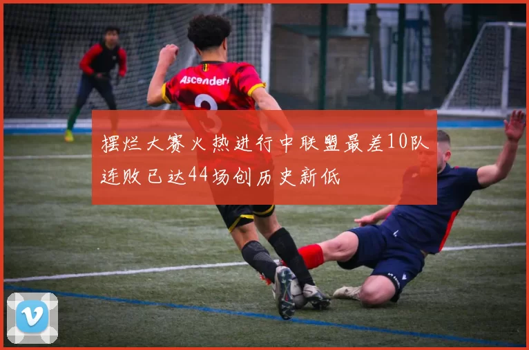摆烂大赛火热进行中联盟最差10队连败已达44场创历史新低