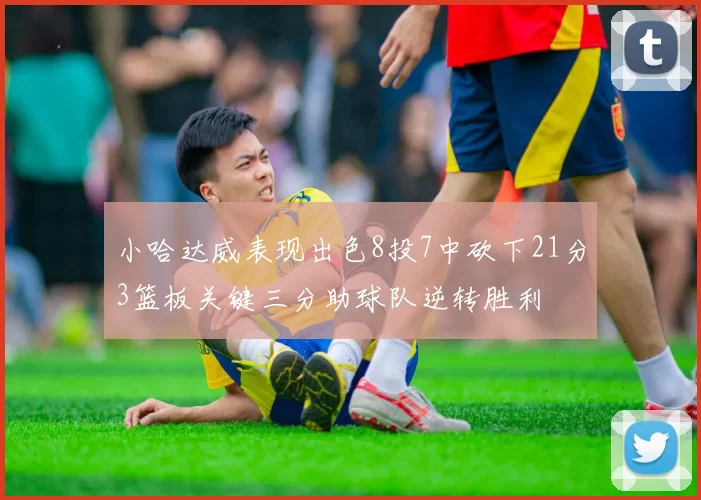 小哈达威表现出色8投7中砍下21分3篮板关键三分助球队逆转胜利