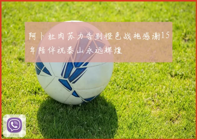 阿卜杜肉苏力告别橙色战袍感谢15年陪伴祝泰山永远辉煌