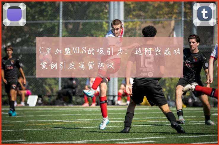 C罗加盟MLS的吸引力：迈阿密成功案例引发高管热议