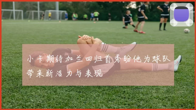 小卡期待加兰回归首秀盼他为球队带来新活力与表现