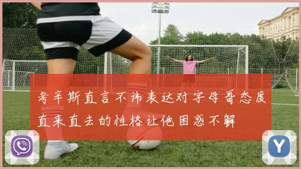 考辛斯直言不讳表达对字母哥态度直来直去的性格让他困惑不解