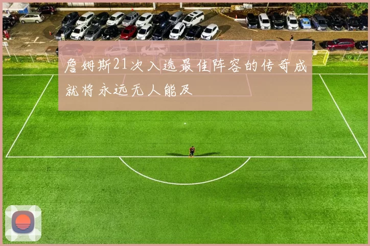 詹姆斯21次入选最佳阵容的传奇成就将永远无人能及