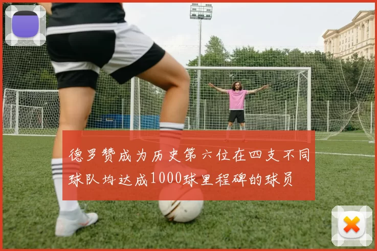 德罗赞成为历史第六位在四支不同球队均达成1000球里程碑的球员