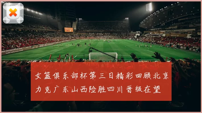 女篮俱乐部杯第三日精彩回顾北京力克广东山西险胜四川晋级在望