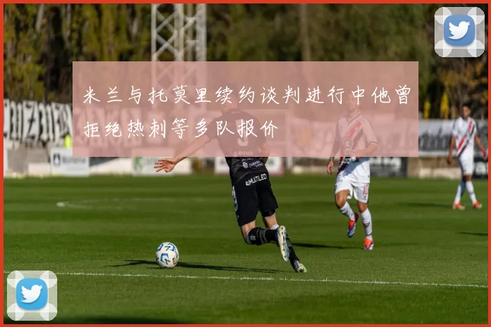 米兰与托莫里续约谈判进行中他曾拒绝热刺等多队报价