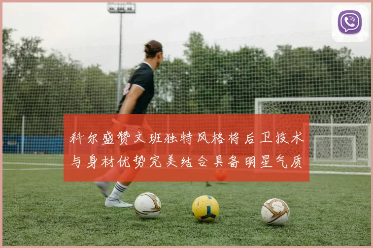科尔盛赞文班独特风格将后卫技术与身材优势完美结合具备明星气质与球队形象