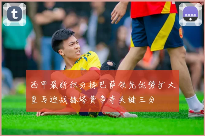 西甲最新积分榜巴萨领先优势扩大皇马迎战赫塔费争夺关键三分