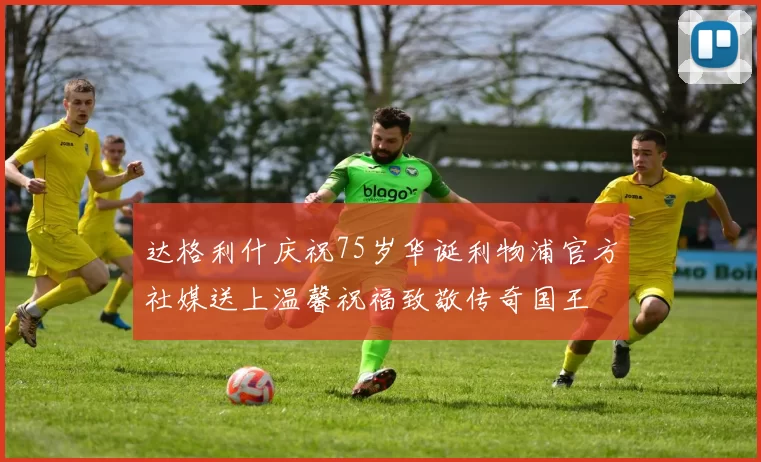 达格利什庆祝75岁华诞利物浦官方社媒送上温馨祝福致敬传奇国王